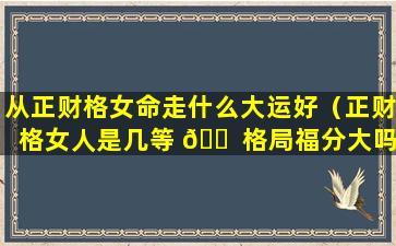 从正财格女命走什么大运好（正财格女人是几等 🐠 格局福分大吗）